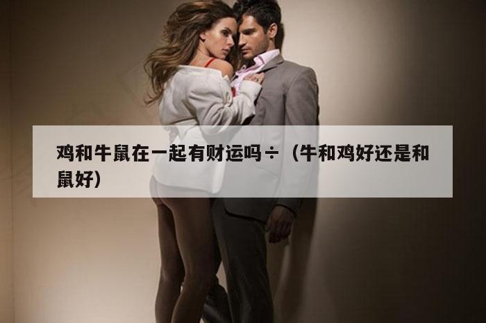 鸡和牛鼠在一起有财运吗÷（牛和鸡好还是和鼠好）