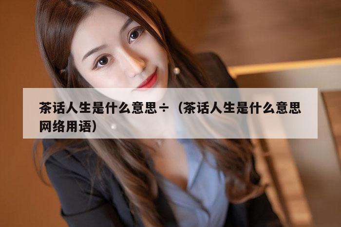 茶话人生是什么意思÷（茶话人生是什么意思网络用语）