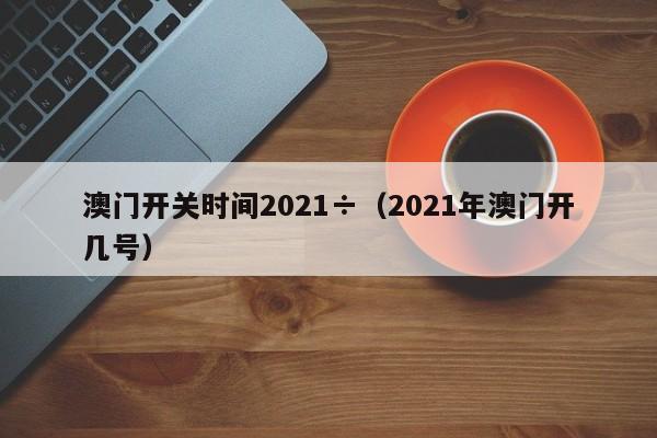澳门开关时间2021÷（2021年澳门开几号）